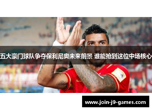 五大豪门球队争夺保利尼奥未来前景 谁能抢到这位中场核心