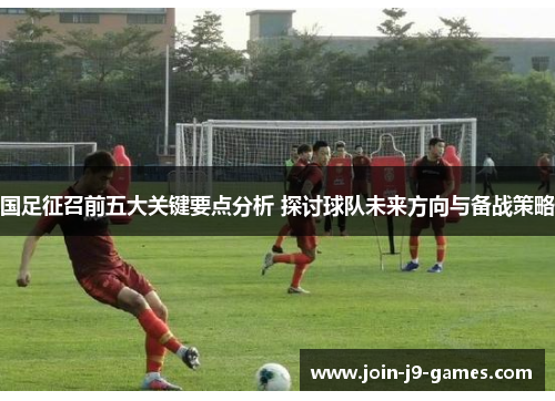 国足征召前五大关键要点分析 探讨球队未来方向与备战策略