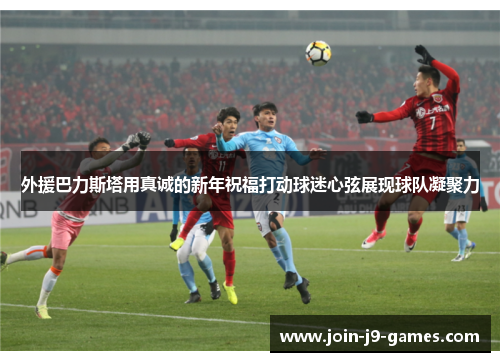 外援巴力斯塔用真诚的新年祝福打动球迷心弦展现球队凝聚力