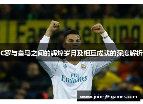 C罗与皇马之间的辉煌岁月及相互成就的深度解析