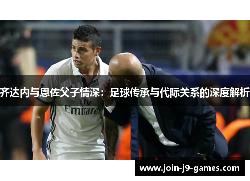 齐达内与恩佐父子情深:足球传承与代际关系的深度解析 齐达内与恩佐父子情深:足球传承与代际关系的深度解析