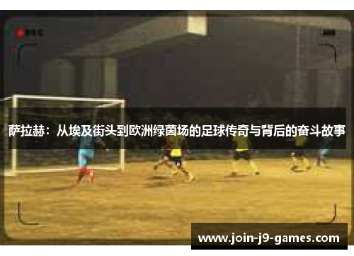 萨拉赫:从埃及街头到欧洲绿茵场的足球传奇与背后的奋斗故事 萨拉赫:从埃及街头到欧洲绿茵场的足球传奇与背后的奋斗故事