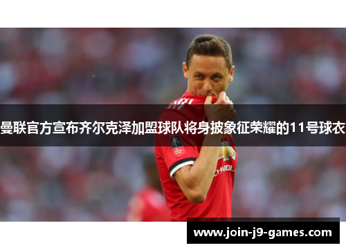 曼联官方宣布齐尔克泽加盟球队将身披象征荣耀的11号球衣